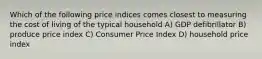 Which of the following price indices comes closest to measuring the cost of living of the typical household A) GDP defibrillator B) produce price index C) Consumer Price Index D) household price index