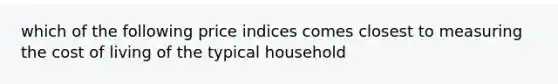 which of the following price indices comes closest to measuring the cost of living of the typical household