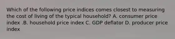 Which of the following price indices comes closest to measuring the cost of living of the typical​ household? A. consumer price index .B. household price index C. GDP deflator D. producer price index