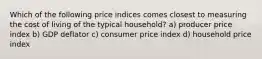 Which of the following price indices comes closest to measuring the cost of living of the typical household? a) producer price index b) GDP deflator c) consumer price index d) household price index