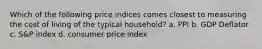 Which of the following price indices comes closest to measuring the cost of living of the typical household? a. PPI b. GDP Deflator c. S&P index d. consumer price index