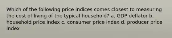 Which of the following price indices comes closest to measuring the cost of living of the typical​ household? a. GDP deflator b. household price index c. consumer price index d. producer price index