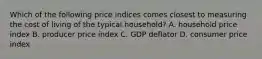 Which of the following price indices comes closest to measuring the cost of living of the typical household? A. household price index B. producer price index C. GDP deflator D. consumer price index