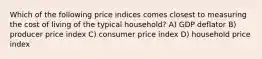 Which of the following price indices comes closest to measuring the cost of living of the typical household? A) GDP deflator B) producer price index C) consumer price index D) household price index