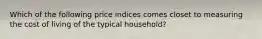 Which of the following price indices comes closet to measuring the cost of living of the typical household?