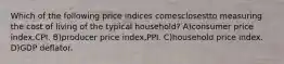 Which of the following price indices comesclosestto measuring the cost of living of the typical household? A)consumer price index,CPI. B)producer price index,PPI. C)household price index. D)GDP deflator.