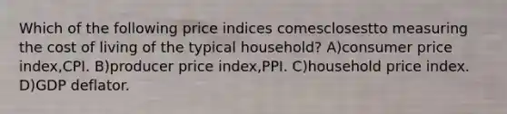 Which of the following price indices comesclosestto measuring the cost of living of the typical household? A)consumer price index,CPI. B)producer price index,PPI. C)household price index. D)GDP deflator.