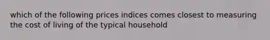 which of the following prices indices comes closest to measuring the cost of living of the typical household