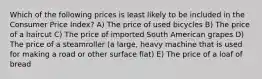 Which of the following prices is least likely to be included in the Consumer Price Index? A) The price of used bicycles B) The price of a haircut C) The price of imported South American grapes D) The price of a steamroller (a large, heavy machine that is used for making a road or other surface flat) E) The price of a loaf of bread