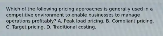 Which of the following pricing approaches is generally used in a competitive environment to enable businesses to manage operations profitably? A. Peak load pricing. B. Compliant pricing. C. Target pricing. D. Traditional costing.