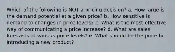 Which of the following is NOT a pricing decision? a. How large is the demand potential at a given price? b. How sensitive is demand to changes in price levels? c. What is the most effective way of communicating a price increase? d. What are sales forecasts at various price levels? e. What should be the price for introducing a new product?