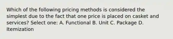 Which of the following pricing methods is considered the simplest due to the fact that one price is placed on casket and services? Select one: A. Functional B. Unit C. Package D. Itemization