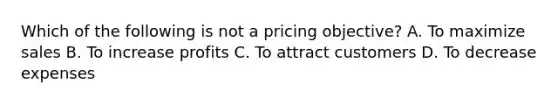 Which of the following is not a pricing objective? A. To maximize sales B. To increase profits C. To attract customers D. To decrease expenses