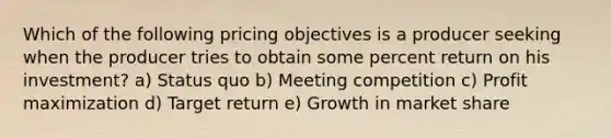 Which of the following pricing objectives is a producer seeking when the producer tries to obtain some percent return on his investment? a) Status quo b) Meeting competition c) Profit maximization d) Target return e) Growth in market share