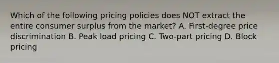 Which of the following pricing policies does NOT extract the entire consumer surplus from the market? A. First-degree price discrimination B. Peak load pricing C. Two-part pricing D. Block pricing