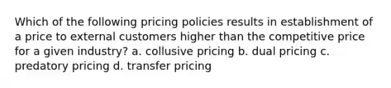 Which of the following pricing policies results in establishment of a price to external customers higher than the competitive price for a given industry? a. collusive pricing b. dual pricing c. predatory pricing d. transfer pricing