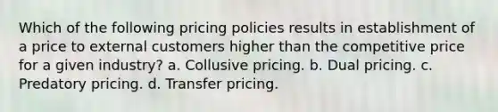 Which of the following pricing policies results in establishment of a price to external customers higher than the competitive price for a given industry? a. Collusive pricing. b. Dual pricing. c. Predatory pricing. d. Transfer pricing.