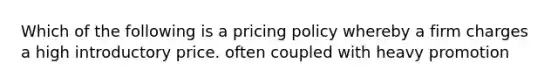 Which of the following is a pricing policy whereby a firm charges a high introductory price. often coupled with heavy promotion