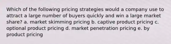 Which of the following pricing strategies would a company use to attract a large number of buyers quickly and win a large market share? a. market skimming pricing b. captive product pricing c. optional product pricing d. market penetration pricing e. by product pricing