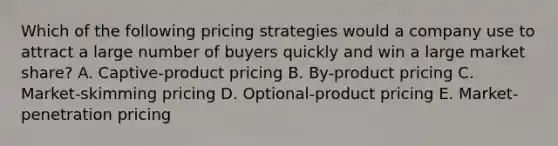 Which of the following pricing strategies would a company use to attract a large number of buyers quickly and win a large market share? A. Captive-product pricing B. By-product pricing C. Market-skimming pricing D. Optional-product pricing E. Market-penetration pricing