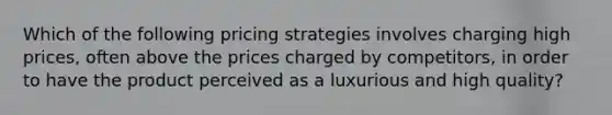 Which of the following pricing strategies involves charging high prices, often above the prices charged by competitors, in order to have the product perceived as a luxurious and high quality?