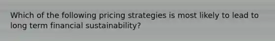 Which of the following pricing strategies is most likely to lead to long term financial sustainability?