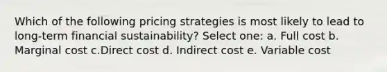 Which of the following pricing strategies is most likely to lead to long-term financial sustainability? Select one: a. Full cost b. Marginal cost c.Direct cost d. Indirect cost e. Variable cost