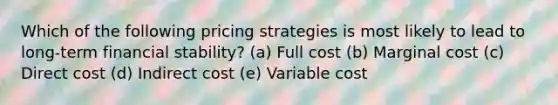 Which of the following pricing strategies is most likely to lead to long-term financial stability? (a) Full cost (b) Marginal cost (c) Direct cost (d) Indirect cost (e) Variable cost