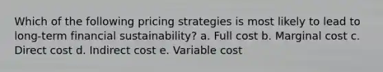 Which of the following pricing strategies is most likely to lead to long-term financial sustainability? a. Full cost b. Marginal cost c. Direct cost d. Indirect cost e. Variable cost