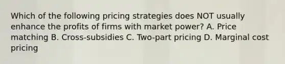 Which of the following pricing strategies does NOT usually enhance the profits of firms with market power? A. Price matching B. Cross-subsidies C. Two-part pricing D. Marginal cost pricing