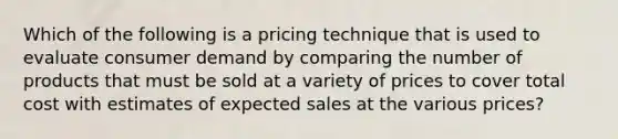 Which of the following is a pricing technique that is used to evaluate consumer demand by comparing the number of products that must be sold at a variety of prices to cover total cost with estimates of expected sales at the various prices?