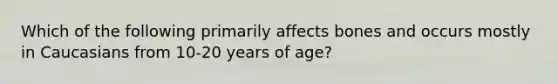 Which of the following primarily affects bones and occurs mostly in Caucasians from 10-20 years of age?