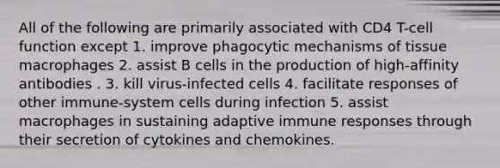 All of the following are primarily associated with CD4 T-cell function except 1. improve phagocytic mechanisms of tissue macrophages 2. assist B cells in the production of high-affinity antibodies . 3. kill virus-infected cells 4. facilitate responses of other immune-system cells during infection 5. assist macrophages in sustaining adaptive immune responses through their secretion of cytokines and chemokines.