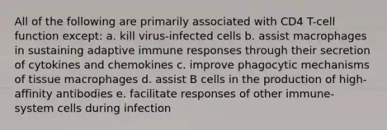 All of the following are primarily associated with CD4 T-cell function except: a. kill virus-infected cells b. assist macrophages in sustaining adaptive immune responses through their secretion of cytokines and chemokines c. improve phagocytic mechanisms of tissue macrophages d. assist B cells in the production of high-affinity antibodies e. facilitate responses of other immune-system cells during infection