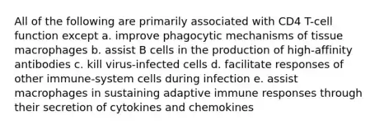 All of the following are primarily associated with CD4 T-cell function except a. improve phagocytic mechanisms of tissue macrophages b. assist B cells in the production of high-affinity antibodies c. kill virus-infected cells d. facilitate responses of other immune-system cells during infection e. assist macrophages in sustaining adaptive immune responses through their secretion of cytokines and chemokines