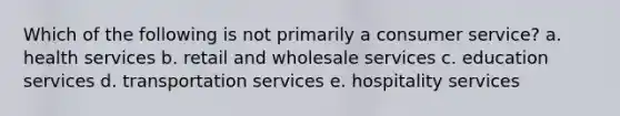 Which of the following is not primarily a consumer service? a. health services b. retail and wholesale services c. education services d. transportation services e. hospitality services