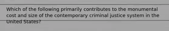 Which of the following primarily contributes to the monumental cost and size of the contemporary criminal justice system in the United States?