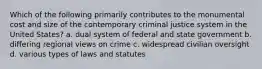 Which of the following primarily contributes to the monumental cost and size of the contemporary criminal justice system in the United States? a. dual system of federal and state government b. differing regional views on crime c. widespread civilian oversight d. various types of laws and statutes