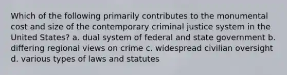 Which of the following primarily contributes to the monumental cost and size of the contemporary criminal justice system in the United States? a. dual system of federal and state government b. differing regional views on crime c. widespread civilian oversight d. various types of laws and statutes