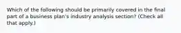 Which of the following should be primarily covered in the final part of a business plan's industry analysis section? (Check all that apply.)