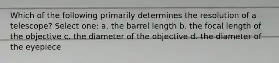 Which of the following primarily determines the resolution of a telescope? Select one: a. the barrel length b. the focal length of the objective c. the diameter of the objective d. the diameter of the eyepiece