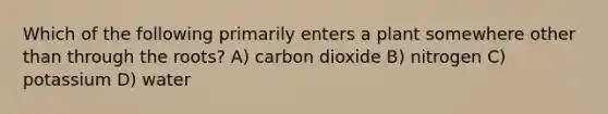 Which of the following primarily enters a plant somewhere other than through the roots? A) carbon dioxide B) nitrogen C) potassium D) water