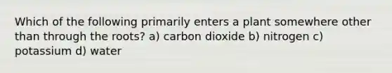 Which of the following primarily enters a plant somewhere other than through the roots? a) carbon dioxide b) nitrogen c) potassium d) water