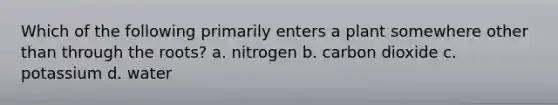 Which of the following primarily enters a plant somewhere other than through the roots? a. nitrogen b. carbon dioxide c. potassium d. water