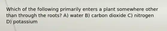 Which of the following primarily enters a plant somewhere other than through the roots? A) water B) carbon dioxide C) nitrogen D) potassium