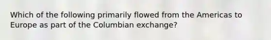 Which of the following primarily flowed from the Americas to Europe as part of the Columbian exchange?