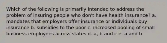 Which of the following is primarily intended to address the problem of insuring people who don't have health insurance? a. mandates that employers offer insurance or individuals buy insurance b. subsidies to the poor c. increased pooling of small business employees across states d. a, b and c e. a and b