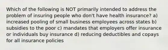 Which of the following is NOT primarily intended to address the problem of insuring people who don't have health insurance? a) increased pooling of small business employees across states b) subsidies to the poor c) mandates that employers offer insurance or individuals buy insurance d) reducing deductibles and copays for all insurance policies