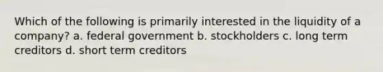 Which of the following is primarily interested in the liquidity of a company? a. federal government b. stockholders c. long term creditors d. short term creditors