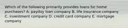 Which of the following primarily provides loans for home purchases? A. payday loan company B. life insurance company C. investment company D. credit card company E. mortgage company